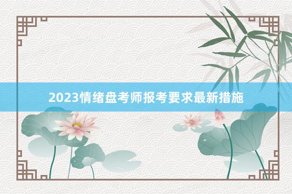 2023情绪盘考师报考要求最新措施